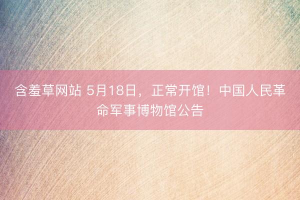 含羞草网站 5月18日，正常开馆！中国人民革命军事博物馆公告