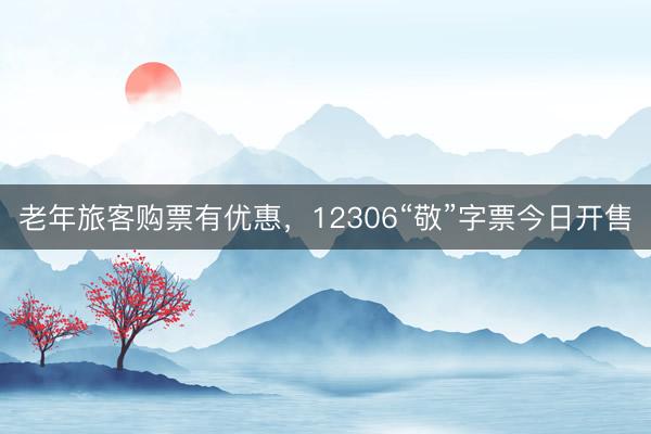 老年旅客购票有优惠，12306“敬”字票今日开售