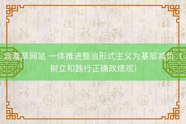 含羞草网站 一体推进整治形式主义为基层减负（树立和践行正确政绩观）