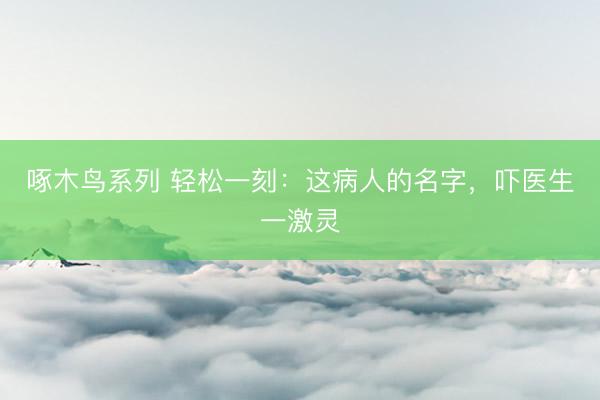 啄木鸟系列 轻松一刻：这病人的名字，吓医生一激灵