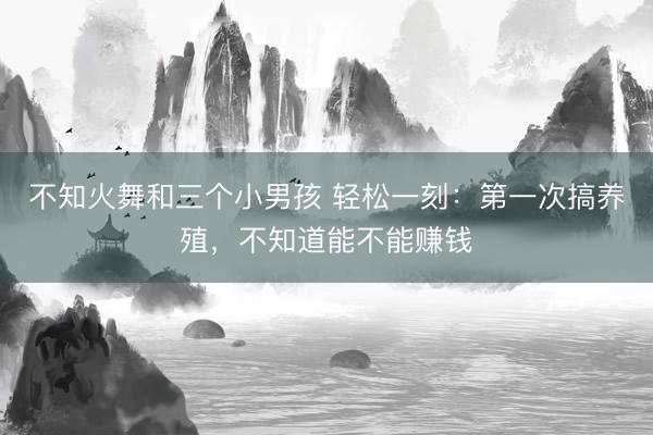 不知火舞和三个小男孩 轻松一刻：第一次搞养殖，不知道能不能赚钱
