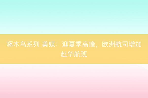 啄木鸟系列 美媒：迎夏季高峰，欧洲航司增加赴华航班