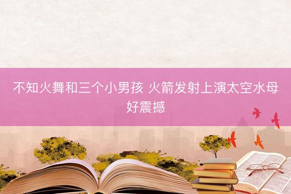 不知火舞和三个小男孩 火箭发射上演太空水母好震撼