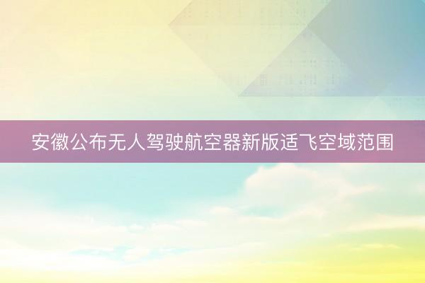安徽公布无人驾驶航空器新版适飞空域范围