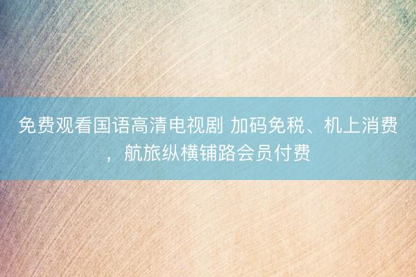 免费观看国语高清电视剧 加码免税、机上消费，航旅纵横铺路会员付费