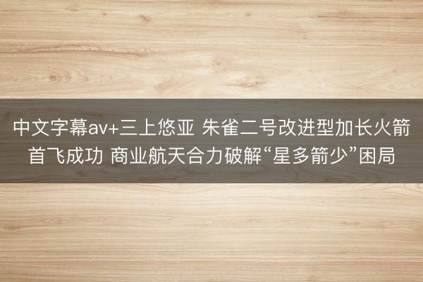 中文字幕av+三上悠亚 朱雀二号改进型加长火箭首飞成功 商业航天合力破解“星多箭少”困局