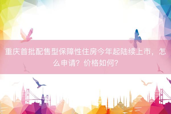 重庆首批配售型保障性住房今年起陆续上市，怎么申请？价格如何？
