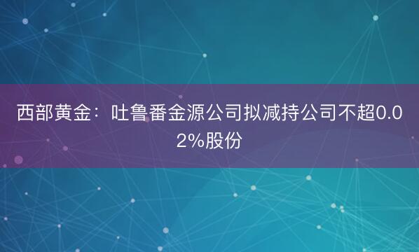 西部黄金：吐鲁番金源公司拟减持公司不超0.02%股份