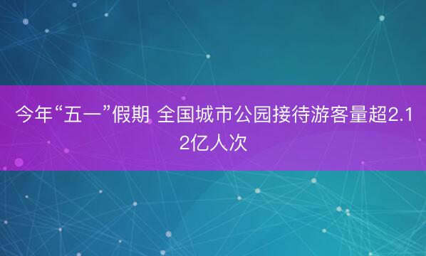 今年“五一”假期 全国城市公园接待游客量超2.12亿人次