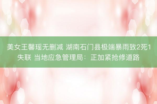 美女王馨瑶无删减 湖南石门县极端暴雨致2死1失联 当地应急管理局：正加紧抢修道路