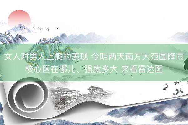 女人对男人上瘾的表现 今明两天南方大范围降雨核心区在哪儿、强度多大 来看雷达图