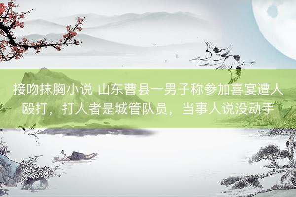 接吻抹胸小说 山东曹县一男子称参加喜宴遭人殴打，打人者是城管队员，当事人说没动手
