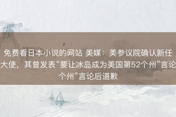 免费看日本小说的网站 美媒：美参议院确认新任驻冰岛大使，其曾发表“要让冰岛成为美国第52个州”言论后道歉