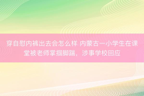 穿自慰内裤出去会怎么样 内蒙古一小学生在课堂被老师掌掴脚踹，涉事学校回应