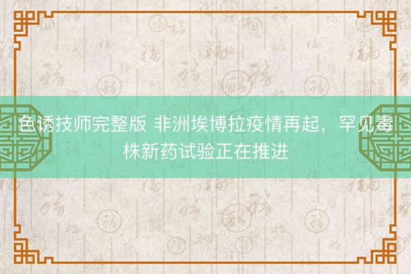 色诱技师完整版 非洲埃博拉疫情再起，罕见毒株新药试验正在推进