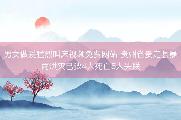 男女做爰猛烈叫床视频免费网站 贵州省贵定县暴雨洪灾已致4人死亡5人失联