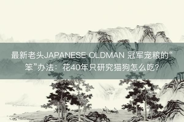 最新老头JAPANESE OLDMAN 冠军宠粮的“笨”办法：花40年只研究猫狗怎么吃？