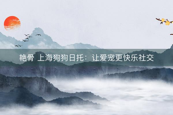 艳骨 上海狗狗日托：让爱宠更快乐社交