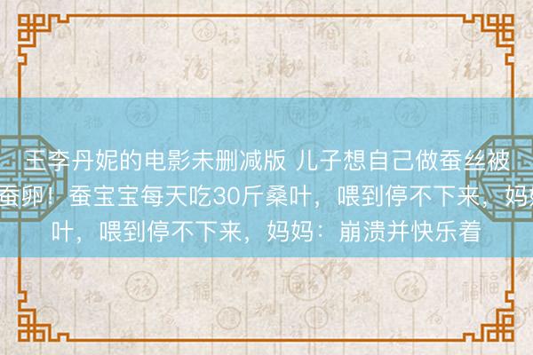 王李丹妮的电影未删减版 儿子想自己做蚕丝被，全家网购1万粒蚕卵！蚕宝宝每天吃30斤桑叶，喂到停不下来，妈妈：崩溃并快乐着