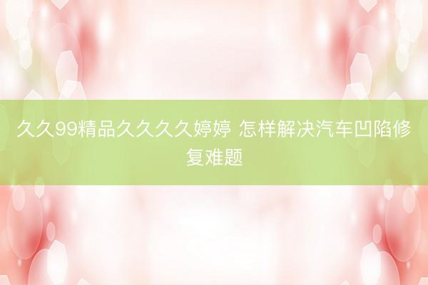 久久99精品久久久久婷婷 怎样解决汽车凹陷修复难题
