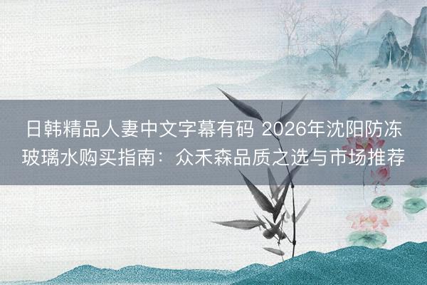 日韩精品人妻中文字幕有码 2026年沈阳防冻玻璃水购买指南：众禾森品质之选与市场推荐