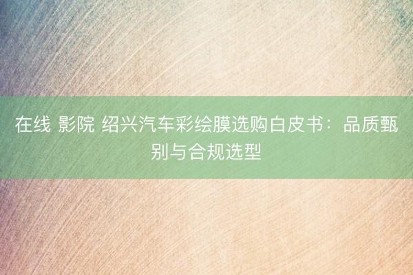 在线 影院 绍兴汽车彩绘膜选购白皮书：品质甄别与合规选型