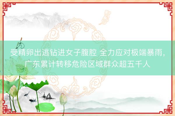 受精卵出逃钻进女子腹腔 全力应对极端暴雨，广东累计转移危险区域群众超五千人