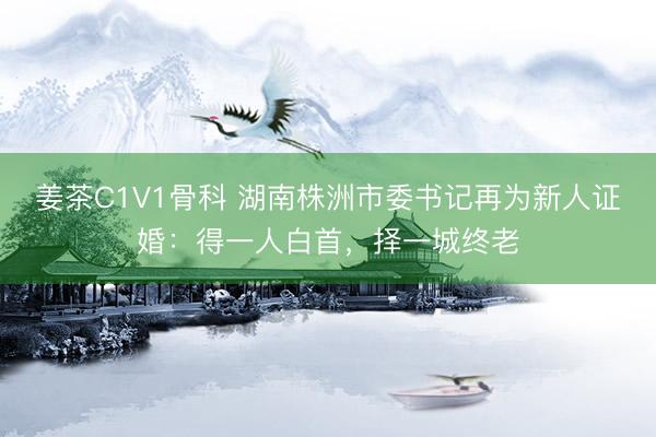 姜茶C1V1骨科 湖南株洲市委书记再为新人证婚：得一人白首，择一城终老