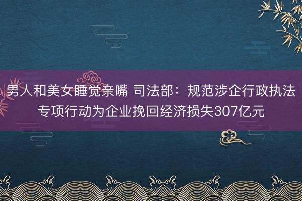 男人和美女睡觉亲嘴 司法部：规范涉企行政执法专项行动为企业挽回经济损失307亿元