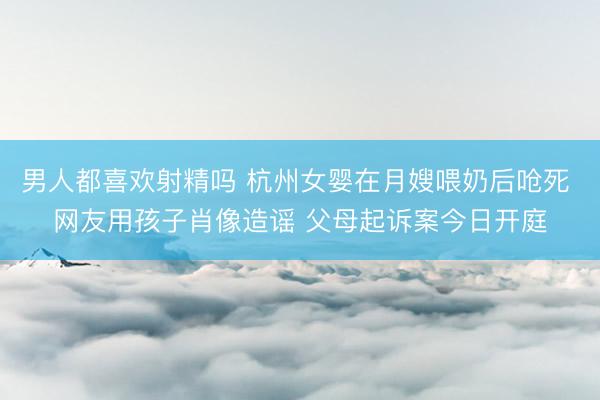 男人都喜欢射精吗 杭州女婴在月嫂喂奶后呛死 网友用孩子肖像造谣 父母起诉案今日开庭