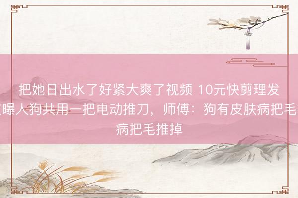 把她日出水了好紧大爽了视频 10元快剪理发店被曝人狗共用一把电动推刀，师傅：狗有皮肤病把毛推掉