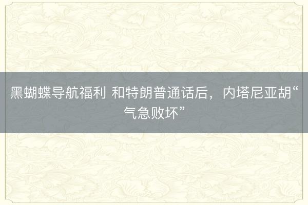 黑蝴蝶导航福利 和特朗普通话后，内塔尼亚胡“气急败坏”