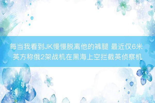 每当我看到JK慢慢脱离他的裤腿 最近仅6米 英方称俄2架战机在黑海上空拦截英侦察机