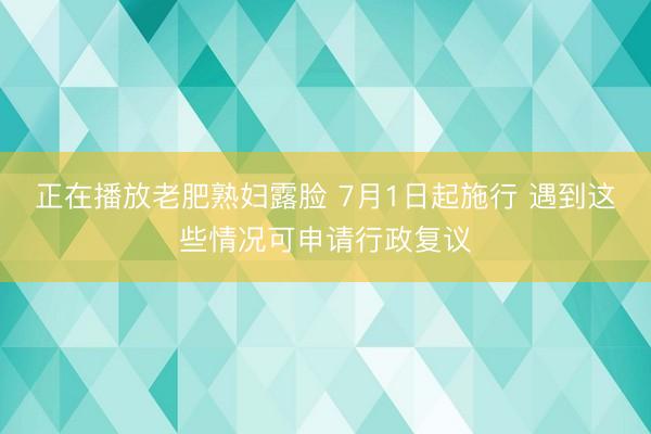 正在播放老肥熟妇露脸 7月1日起施行 遇到这些情况可申请行政复议