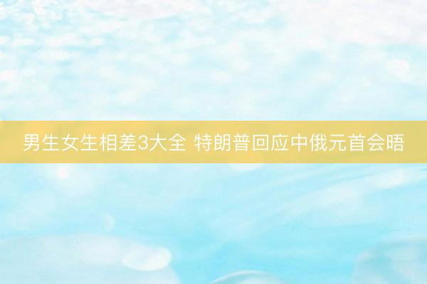男生女生相差3大全 特朗普回应中俄元首会晤