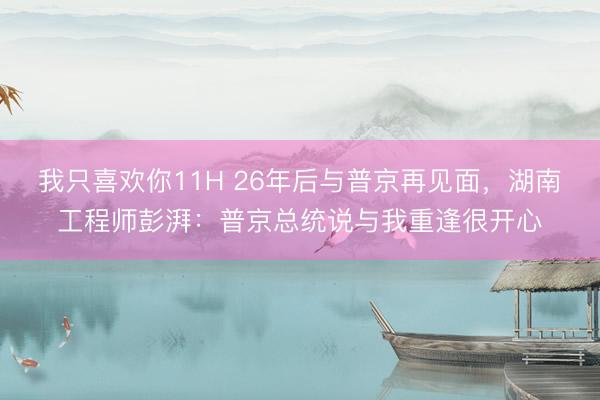 我只喜欢你11H 26年后与普京再见面，湖南工程师彭湃：普京总统说与我重逢很开心