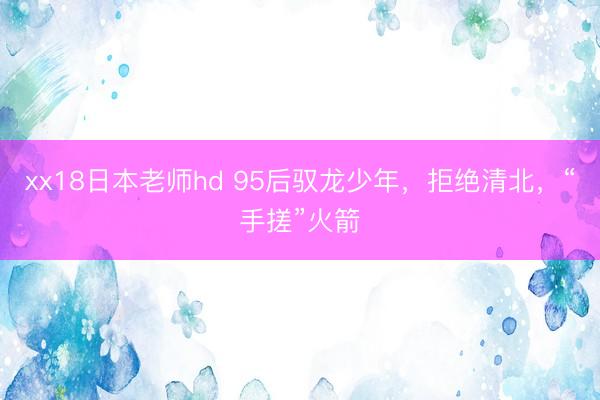 xx18日本老师hd 95后驭龙少年，拒绝清北，“手搓”火箭