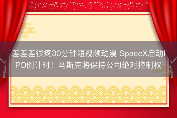 差差差很疼30分钟短视频动漫 SpaceX启动IPO倒计时！马斯克将保持公司绝对控制权