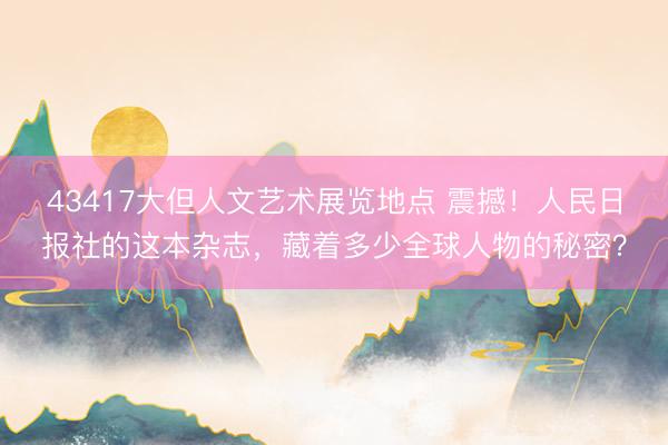43417大但人文艺术展览地点 震撼!人民日报社的这本杂志,藏着多少全球人物的秘密?