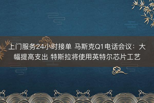 上门服务24小时接单 马斯克Q1电话会议：大幅提高支出 特斯拉将使用英特尔芯片工艺