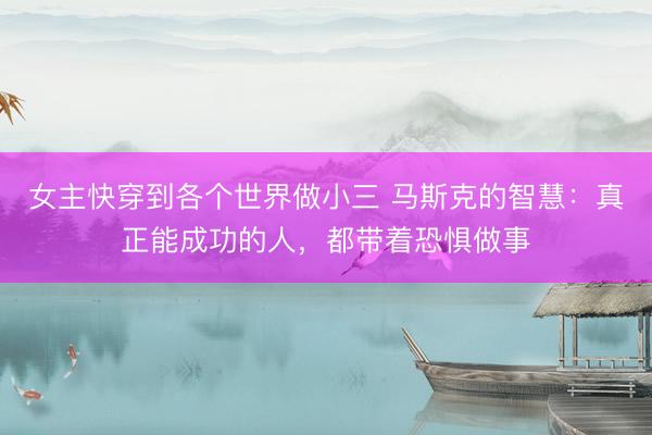 女主快穿到各个世界做小三 马斯克的智慧：真正能成功的人，都带着恐惧做事