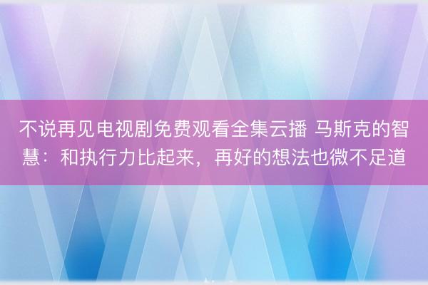 不说再见电视剧免费观看全集云播 马斯克的智慧:和执行力比起来,再好的想法也微不足道