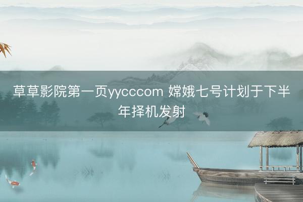 草草影院第一页yycccom 嫦娥七号计划于下半年择机发射