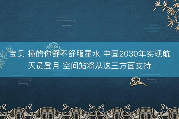 宝贝 撞的你舒不舒服霍水 中国2030年实现航天员登月 空间站将从这三方面支持