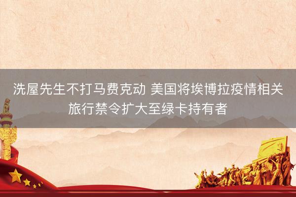 洗屋先生不打马费克动 美国将埃博拉疫情相关旅行禁令扩大至绿卡持有者