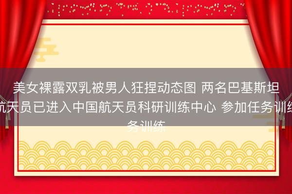 美女裸露双乳被男人狂捏动态图 两名巴基斯坦航天员已进入中国航天员科研训练中心 参加任务训练