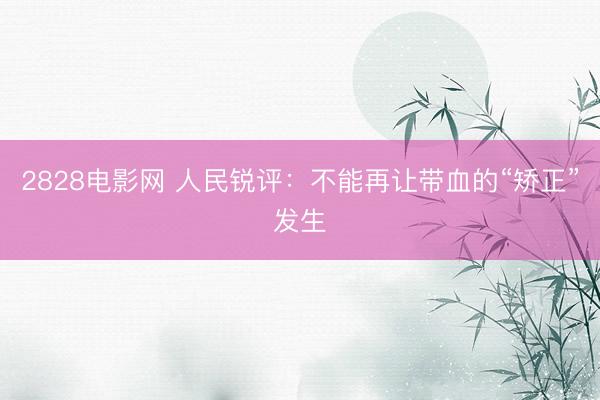 2828电影网 人民锐评：不能再让带血的“矫正”发生