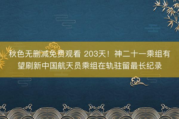 秋色无删减免费观看 203天！神二十一乘组有望刷新中国航天员乘组在轨驻留最长纪录
