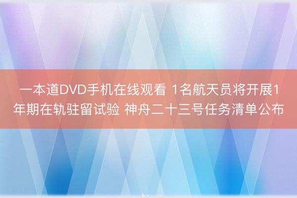 一本道DVD手机在线观看 1名航天员将开展1年期在轨驻留试验 神舟二十三号任务清单公布