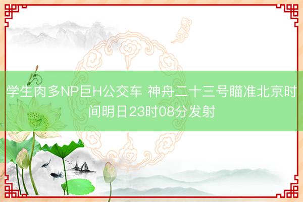 学生肉多NP巨H公交车 神舟二十三号瞄准北京时间明日23时08分发射